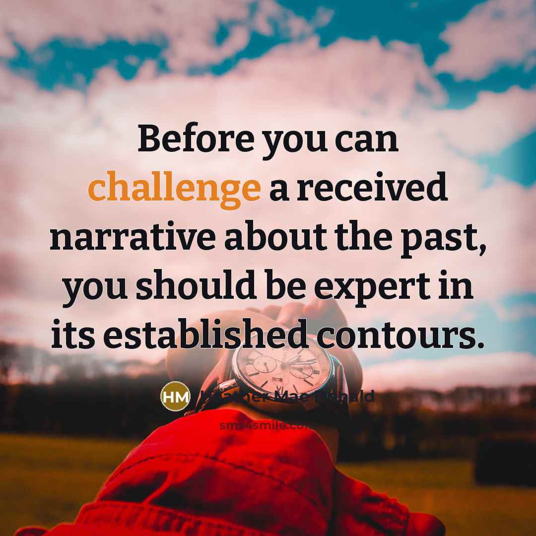 “Before you can challenge a received narrative about the past, you should be expert in its established contours.” quote by Heather Mac Donald
