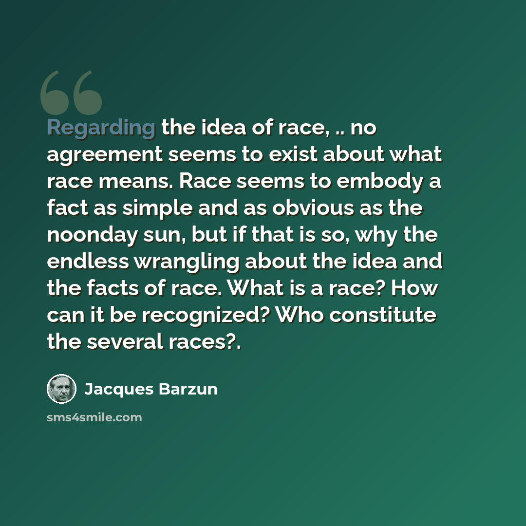 “Regarding the idea of race, .. no agreement seems to exist about what race means. Race seems to embody a fact as simple and as obvious as the noonday sun, but if that is so, why the endless wrangling about the idea and the facts of race. What is a race? How can it be recognized? Who constitute the…” quote by Jacques Barzun