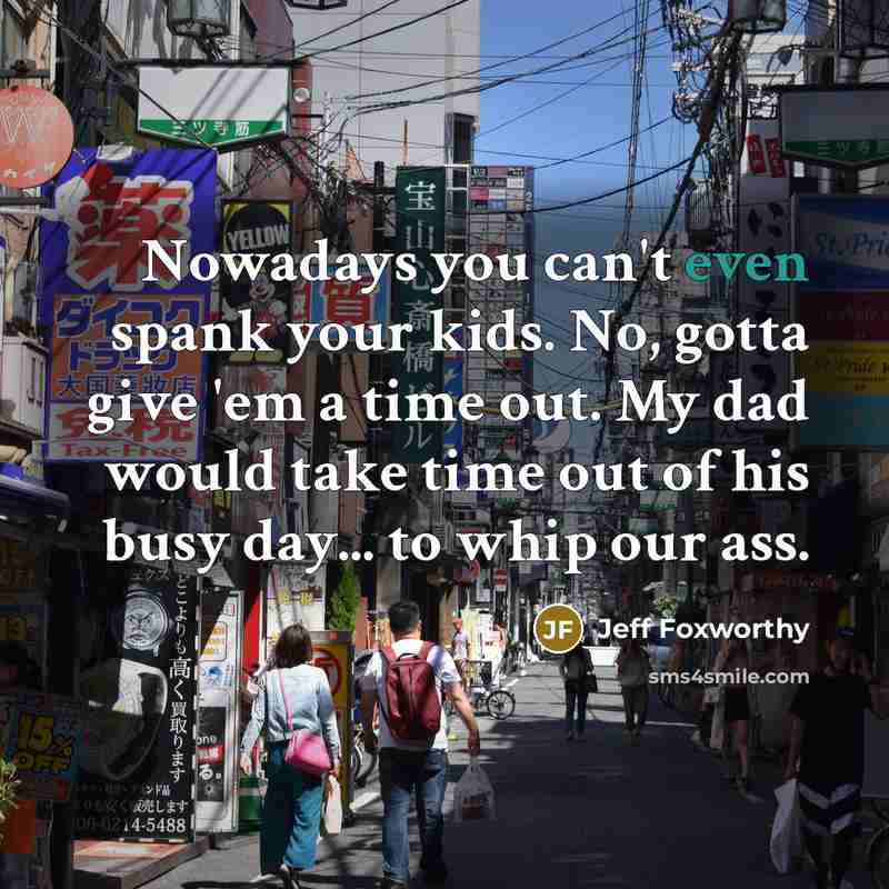 “Nowadays you can't even spank your kids. No, gotta give 'em a time out. My dad would take time out of his busy day... to whip our ass.” quote by Jeff Foxworthy