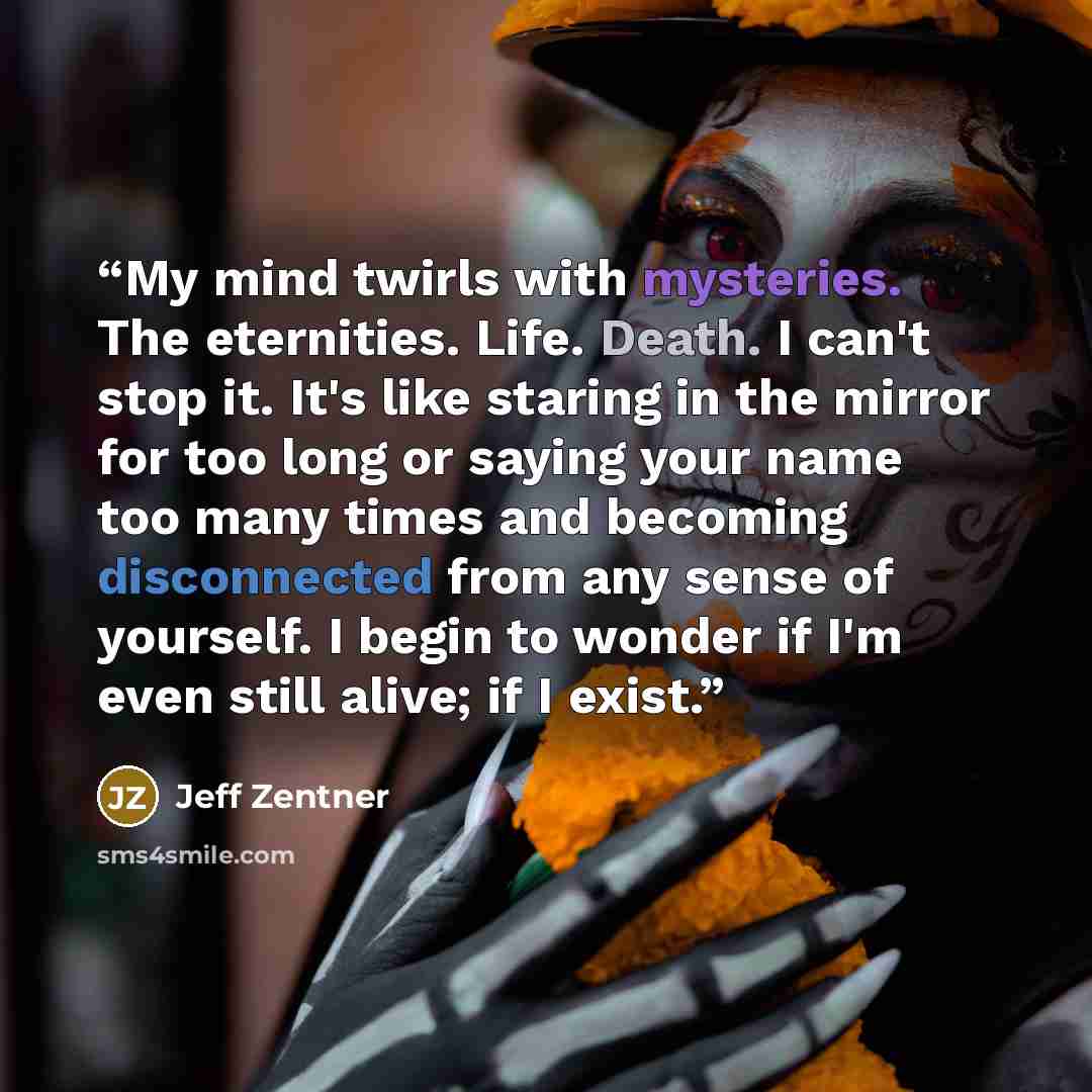 “My mind twirls with mysteries. The eternities. Life. Death. I can't stop it. It's like staring in the mirror for too long or saying your name too many times and becoming disconnected from any sense of yourself. I begin to wonder if I'm even still alive; if I exist.” quote by Jeff Zentner
