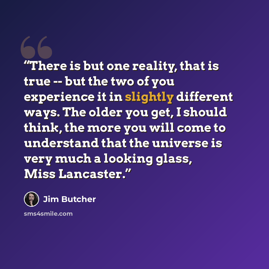 “There is but one reality, that is true -- but the two of you experience it in slightly different ways. The older you get, I should think, the more you will come to understand that the universe is very much a looking glass, Miss Lancaster.” quote by Jim Butcher