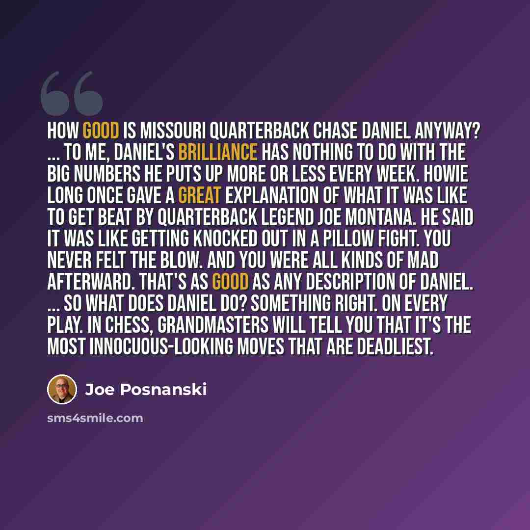 “How good is Missouri quarterback Chase Daniel anyway? ... to me, Daniel's brilliance has nothing to do with the big numbers he puts up more or less every week. Howie Long once gave a great explanation of what it was like to get beat by quarterback legend Joe Montana. He said it was like getting…” quote by Joe Posnanski