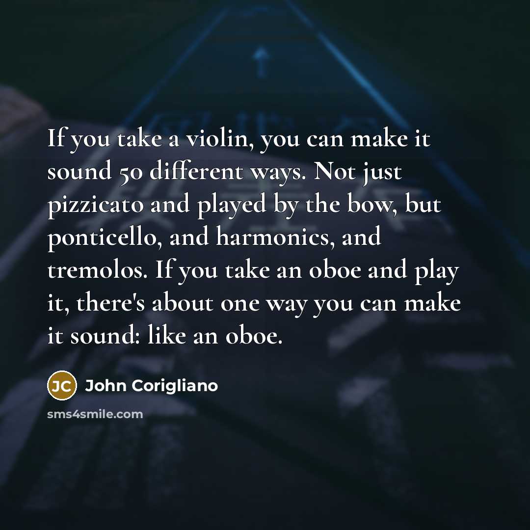 “If you take a violin, you can make it sound 50 different ways. Not just pizzicato and played by the bow, but ponticello, and harmonics, and tremolos. If you take an oboe and play it, there's about one way you can make it sound: like an oboe.” quote by John Corigliano