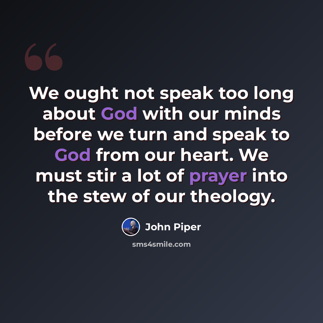 “We ought not speak too long about God with our minds before we turn and speak to God from our heart. We must stir a lot of prayer into the stew of our theology.” quote by John Piper