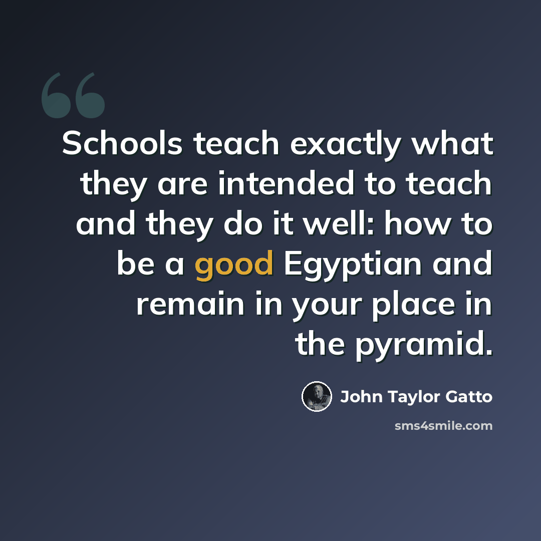 “Schools teach exactly what they are intended to teach and they do it well: how to be a good Egyptian and remain in your place in the pyramid.” quote by John Taylor Gatto