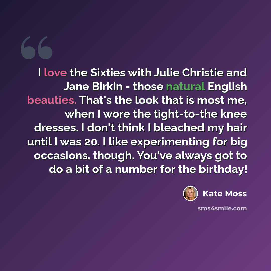 “I love the Sixties with Julie Christie and Jane Birkin - those natural English beauties. That's the look that is most me, when I wore the tight-to-the knee dresses. I don't think I bleached my hair until I was 20. I like experimenting for big occasions, though. You've always got to do a bit of a…” quote by Kate Moss
