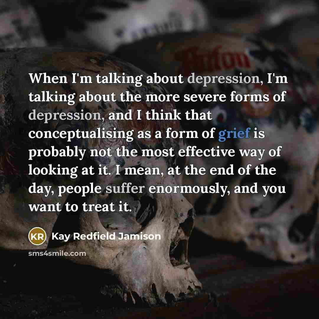 “When I'm talking about depression, I'm talking about the more severe forms of depression, and I think that conceptualising as a form of grief is probably not the most effective way of looking at it. I mean, at the end of the day, people suffer enormously, and you want to treat it.” quote by Kay Redfield Jamison