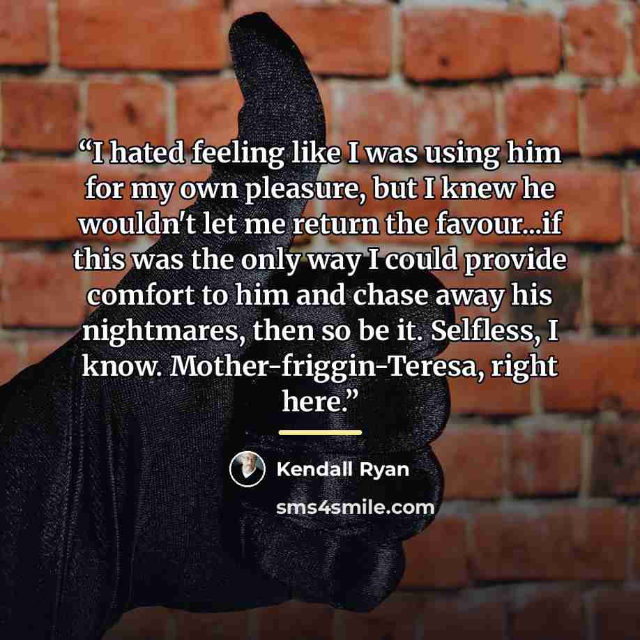 “I hated feeling like I was using him for my own pleasure, but I knew he wouldn't let me return the favour...if this was the only way I could provide comfort to him and chase away his nightmares, then so be it. Selfless, I know. Mother-friggin-Teresa, right here.” quote by Kendall Ryan