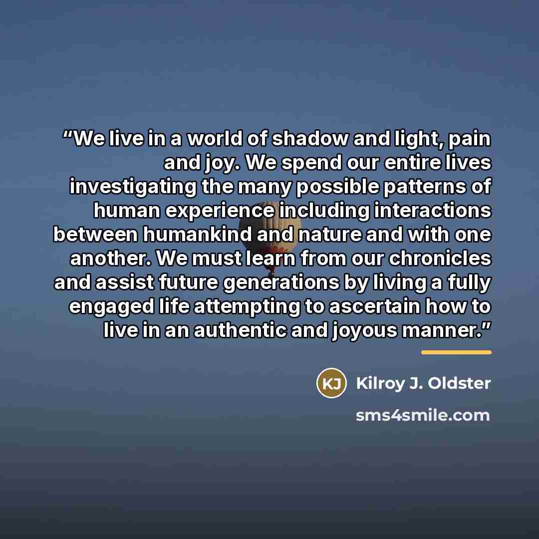 “We live in a world of shadow and light, pain and joy. We spend our entire lives investigating the many possible patterns of human experience including interactions between humankind and nature and with one another. We must learn from our chronicles and assist future generations by living a fully…” quote by Kilroy J. Oldster