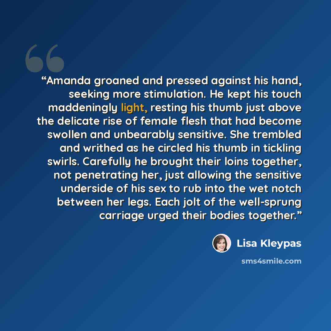 “Amanda groaned and pressed against his hand, seeking more stimulation. He kept his touch maddeningly light, resting his thumb just above the delicate rise of female flesh that had become swollen and unbearably sensitive. She trembled and writhed as he circled his thumb in tickling swirls…” quote by Lisa Kleypas