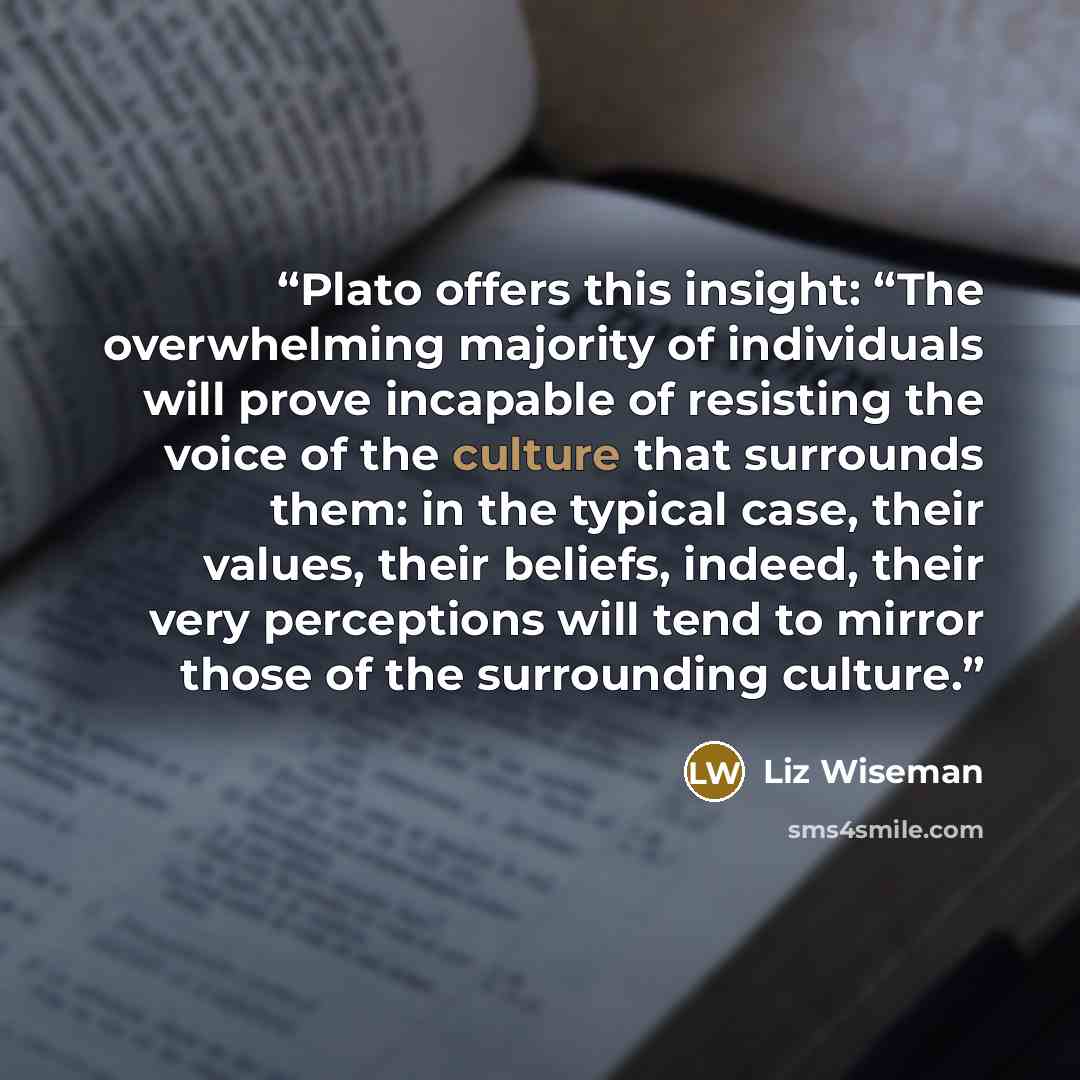 “Plato offers this insight: “The overwhelming majority of individuals will prove incapable of resisting the voice of the culture that surrounds them: in the typical case, their values, their beliefs, indeed, their very perceptions will tend to mirror those of the surrounding culture.” quote by Liz Wiseman