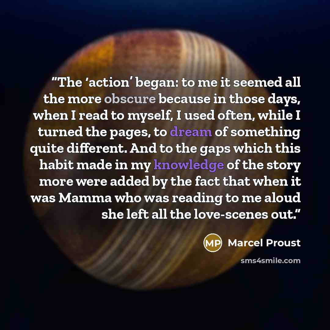 “The ‘action’ began: to me it seemed all the more obscure because in those days, when I read to myself, I used often, while I turned the pages, to dream of something quite different. And to the gaps which this habit made in my knowledge of the story more were added by the fact that when it was…” quote by Marcel Proust