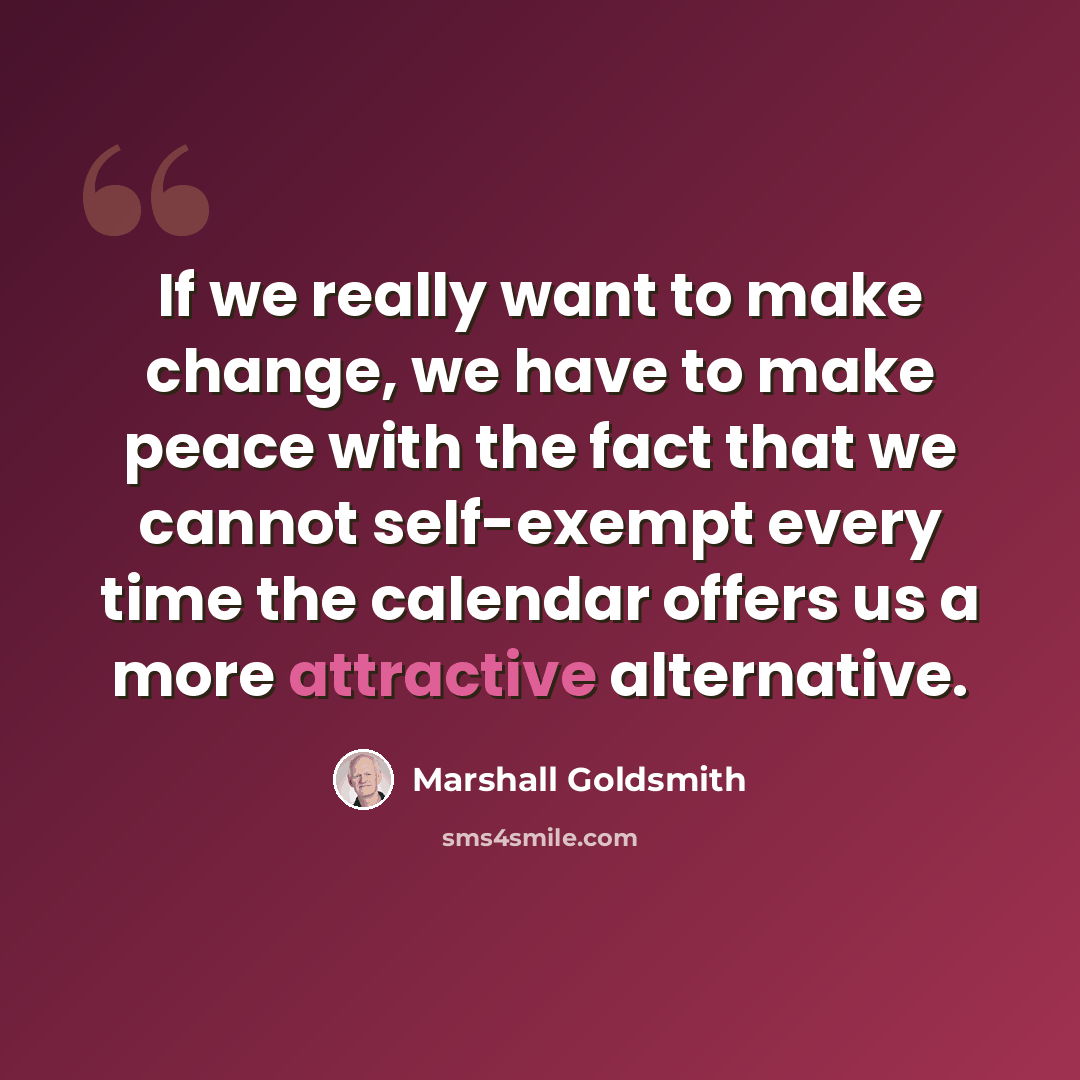 “If we really want to make change, we have to make peace with the fact that we cannot self-exempt every time the calendar offers us a more attractive alternative.” quote by Marshall Goldsmith