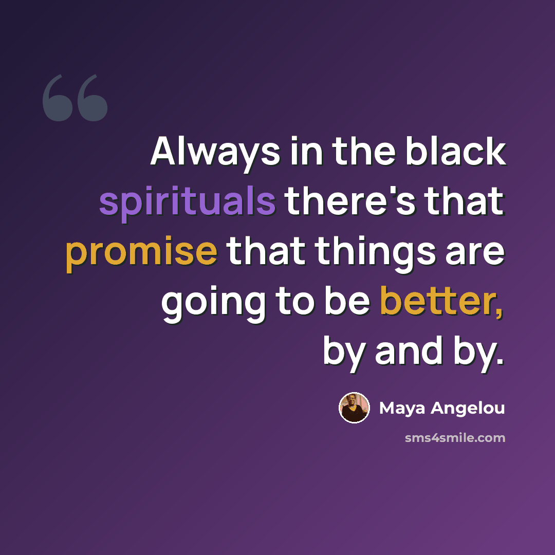 “Always in the black spirituals there's that promise that things are going to be better, by and by.” quote by Maya Angelou