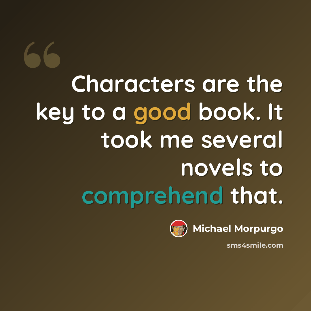 “Characters are the key to a good book. It took me several novels to comprehend that.” quote by Michael Morpurgo