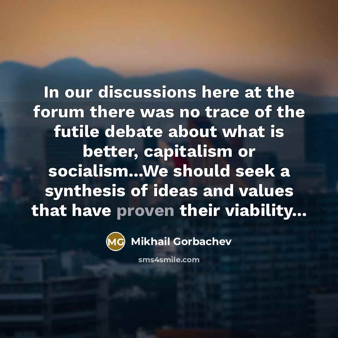 “In our discussions here at the forum there was no trace of the futile debate about what is better, capitalism or socialism...We should seek a synthesis of ideas and values that have proven their viability...” quote by Mikhail Gorbachev