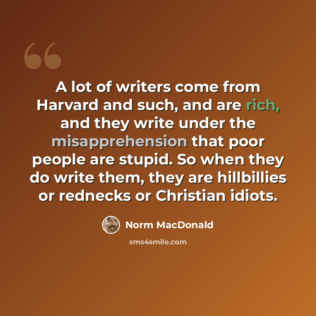 “A lot of writers come from Harvard and such, and are rich, and they write under the misapprehension that poor people are stupid. So when they do write them, they are hillbillies or rednecks or Christian idiots.” quote by Norm MacDonald