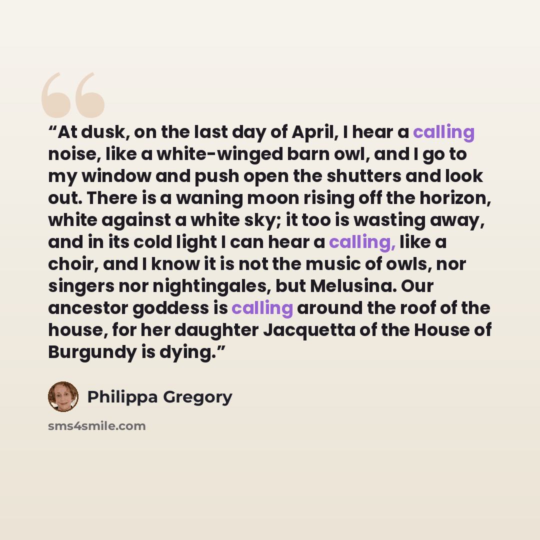 “At dusk, on the last day of April, I hear a calling noise, like a white-winged barn owl, and I go to my window and push open the shutters and look out. There is a waning moon rising off the horizon, white against a white sky; it too is wasting away, and in its cold light I can hear a calling, like…” quote by Philippa Gregory