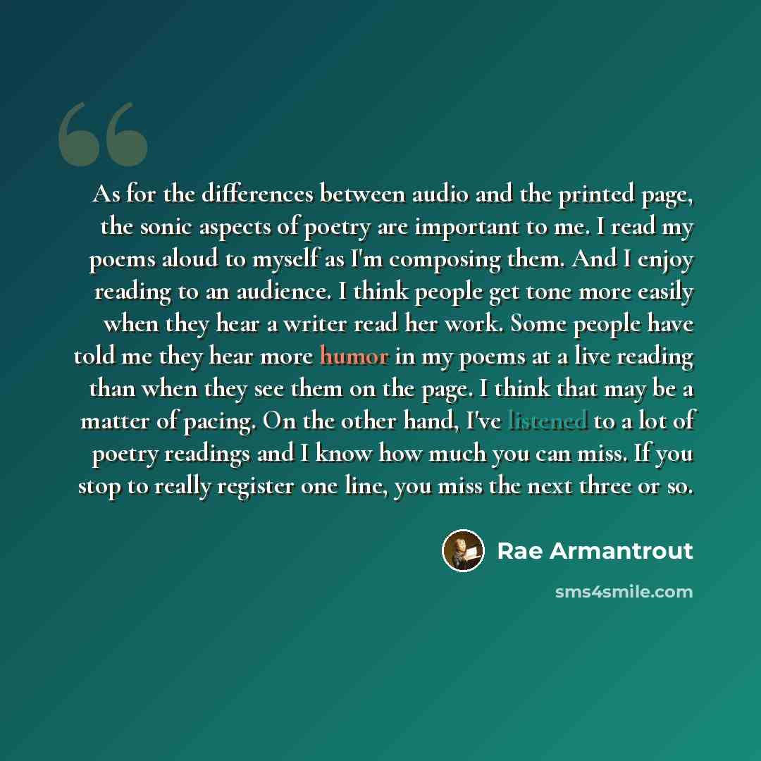 “As for the differences between audio and the printed page, the sonic aspects of poetry are important to me. I read my poems aloud to myself as I'm composing them. And I enjoy reading to an audience. I think people get tone more easily when they hear a writer read her work. Some people have told me…” quote by Rae Armantrout