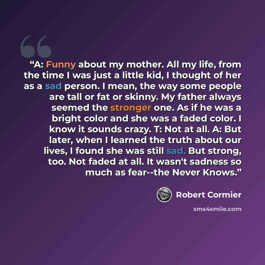 “A: Funny about my mother. All my life, from the time I was just a little kid, I thought of her as a sad person. I mean, the way some people are tall or fat or skinny. My father always seemed the stronger one. As if he was a bright color and she was a faded color. I know it sounds crazy. T: Not at…” quote by Robert Cormier