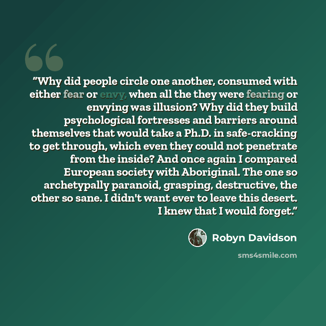 “Why did people circle one another, consumed with either fear or envy, when all the they were fearing or envying was illusion? Why did they build psychological fortresses and barriers around themselves that would take a Ph.D. in safe-cracking to get through, which even they could not penetrate from…” quote by Robyn Davidson