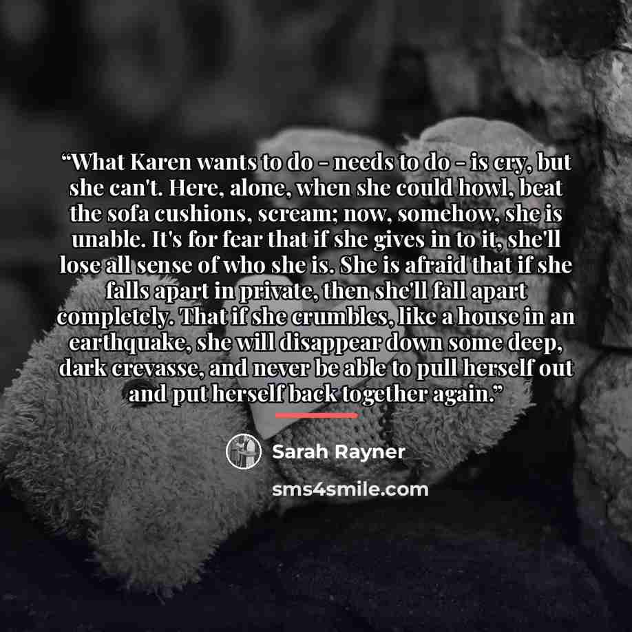 “What Karen wants to do - needs to do - is cry, but she can't. Here, alone, when she could howl, beat the sofa cushions, scream; now, somehow, she is unable. It's for fear that if she gives in to it, she'll lose all sense of who she is. She is afraid that if she falls apart in private, then she'll…” quote by Sarah Rayner
