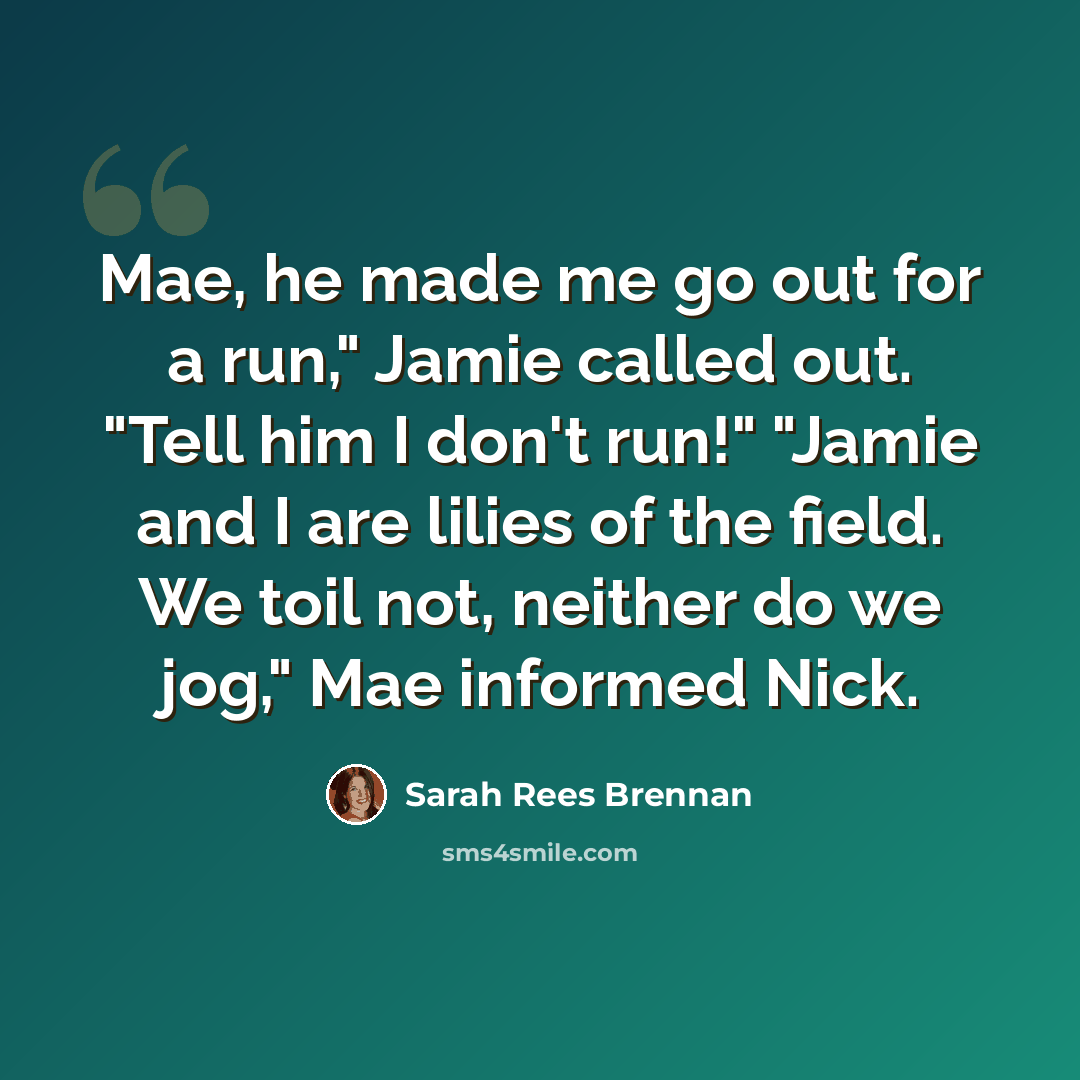 “Mae, he made me go out for a run," Jamie called out. "Tell him I don't run!" "Jamie and I are lilies of the field. We toil not, neither do we jog," Mae informed Nick.” quote by Sarah Rees Brennan