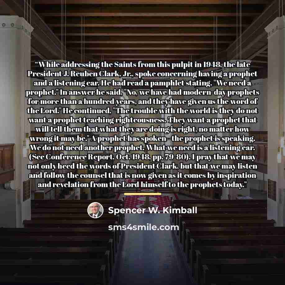 “While addressing the Saints from this pulpit in 1948, the late President J. Reuben Clark, Jr., spoke concerning having a prophet and a listening ear. He had read a pamphlet stating, "We need a prophet." In answer he said, "No, we have had modern-day prophets for more than a hundred years, and they…” quote by Spencer W. Kimball