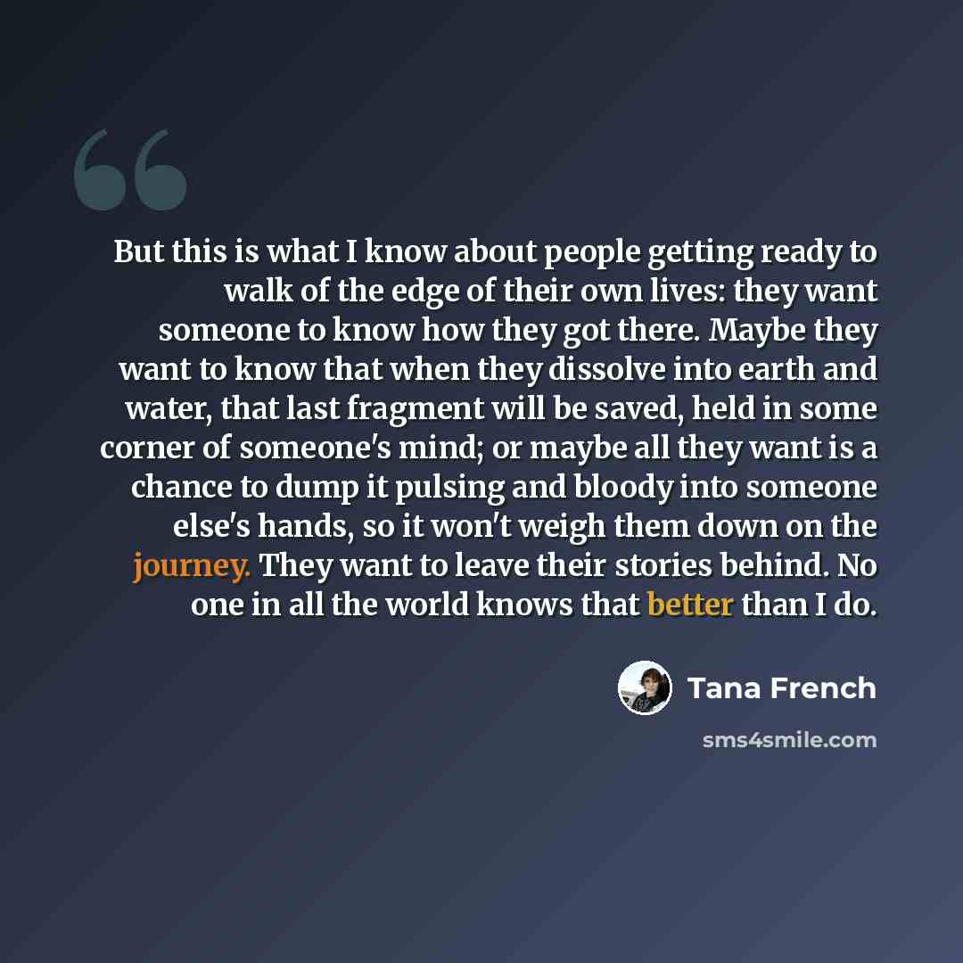 “But this is what I know about people getting ready to walk of the edge of their own lives: they want someone to know how they got there. Maybe they want to know that when they dissolve into earth and water, that last fragment will be saved, held in some corner of someone's mind; or maybe all they…” quote by Tana French