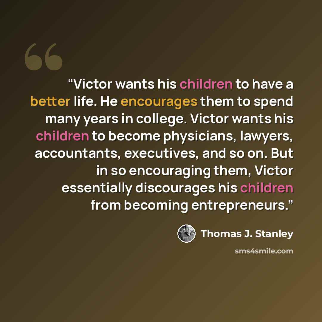 “Victor wants his children to have a better life. He encourages them to spend many years in college. Victor wants his children to become physicians, lawyers, accountants, executives, and so on. But in so encouraging them, Victor essentially discourages his children from becoming entrepreneurs.” quote by Thomas J. Stanley