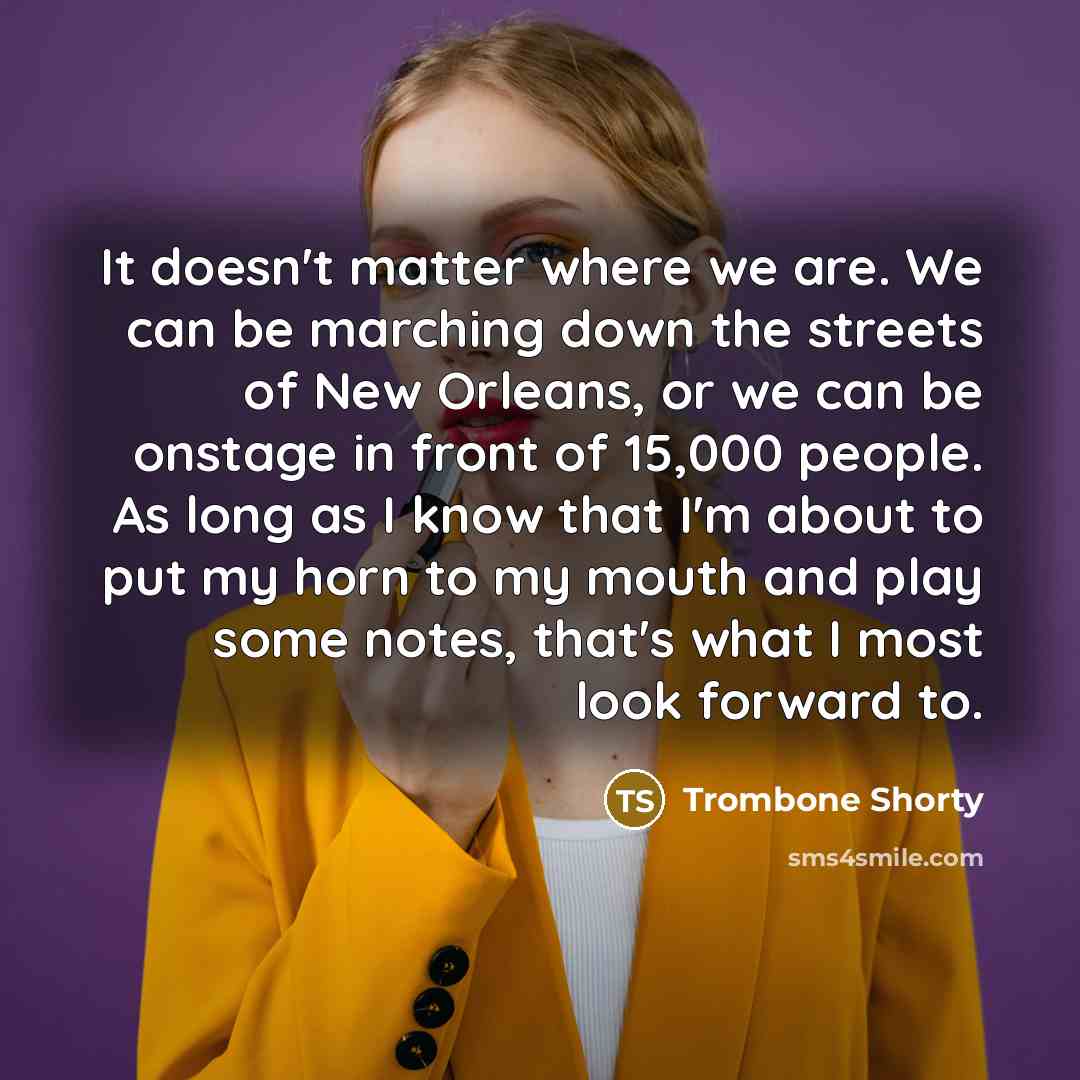 “It doesn't matter where we are. We can be marching down the streets of New Orleans, or we can be onstage in front of 15,000 people. As long as I know that I'm about to put my horn to my mouth and play some notes, that's what I most look forward to.” quote by Trombone Shorty