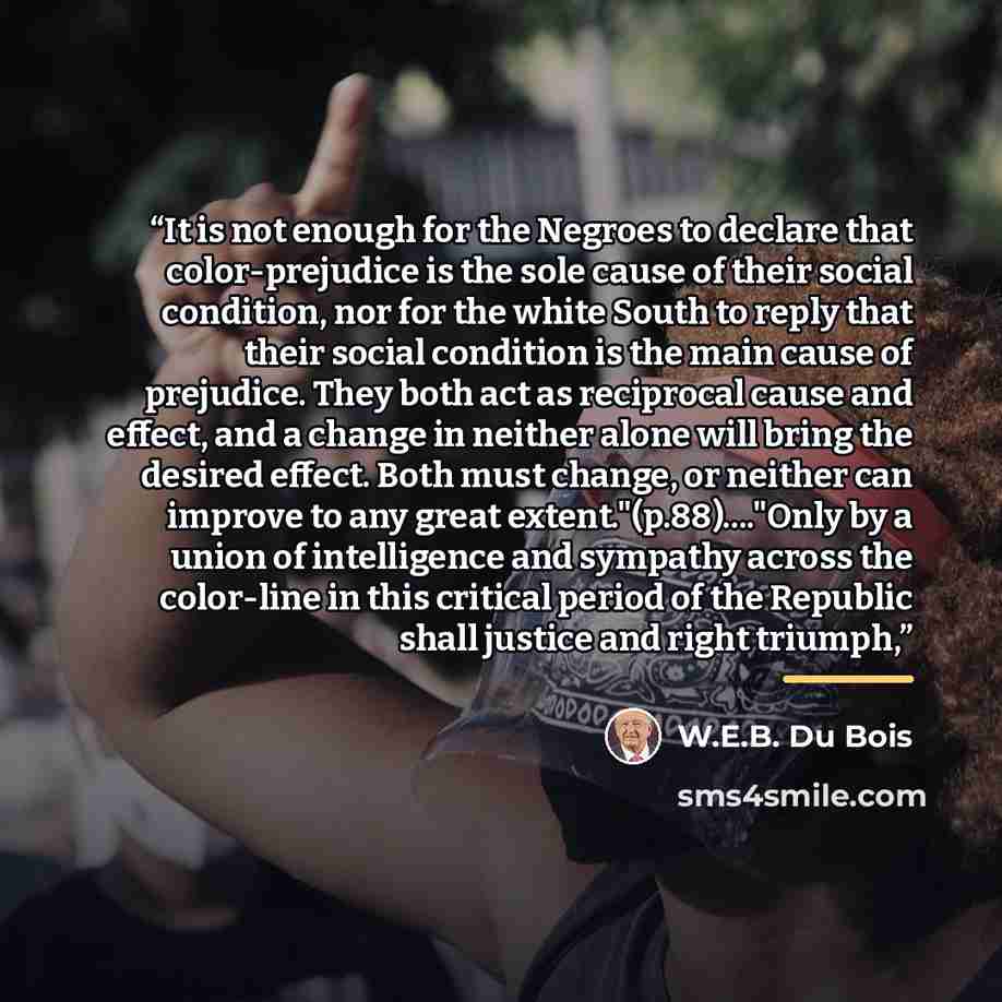 “It is not enough for the Negroes to declare that color-prejudice is the sole cause of their social condition, nor for the white South to reply that their social condition is the main cause of prejudice. They both act as reciprocal cause and effect, and a change in neither alone will bring the…” quote by W.E.B. Du Bois