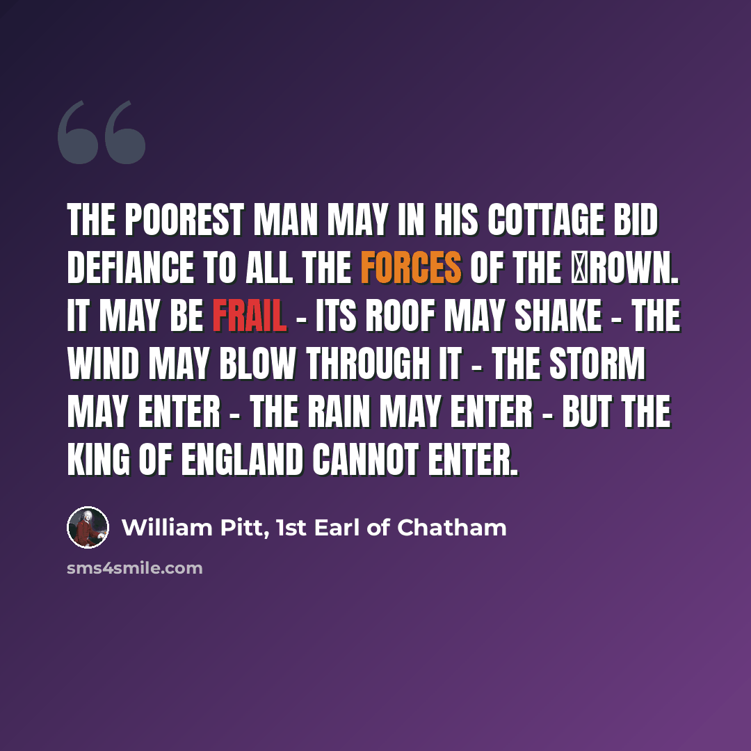 “The poorest man may in his cottage bid defiance to all the forces of the Сrown. It may be frail - its roof may shake - the wind may blow through it - the storm may enter - the rain may enter - but the King of England cannot enter.” quote by William Pitt, 1st Earl of Chatham