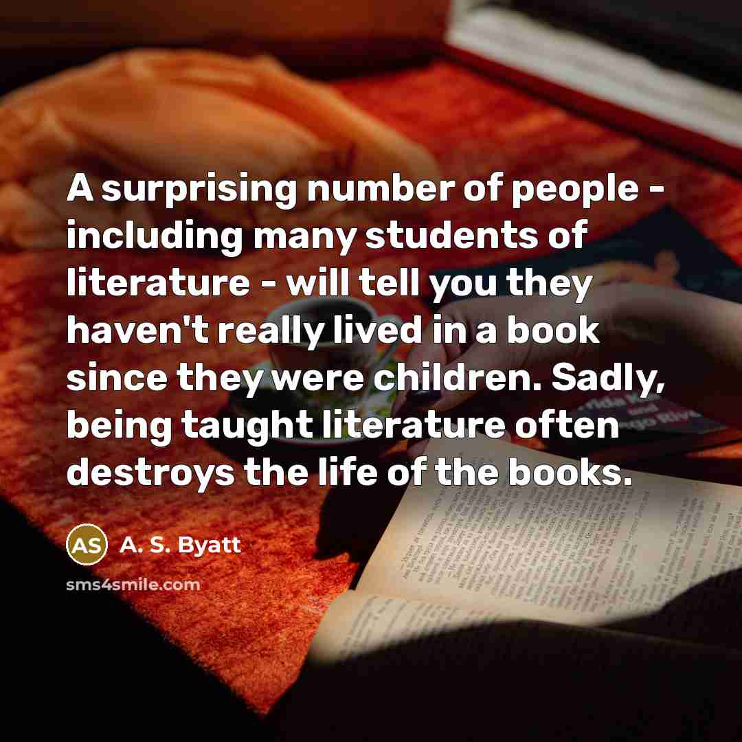 “A surprising number of people - including many students of literature - will tell you they haven't really lived in a book since they were children. Sadly, being taught literature often destroys the life of the books.” quote by A. S. Byatt