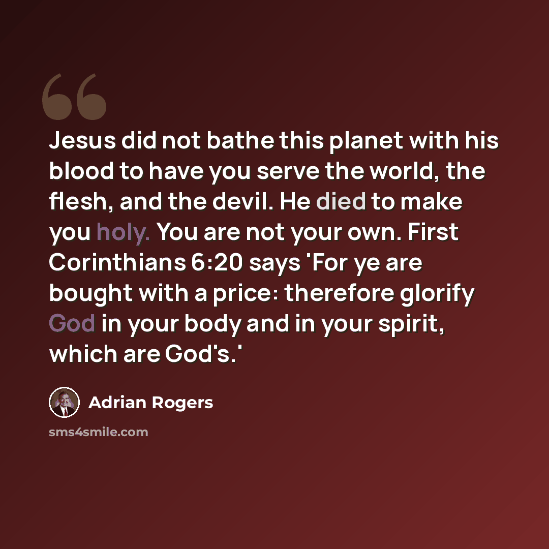 “Jesus did not bathe this planet with his blood to have you serve the world, the flesh, and the devil. He died to make you holy. You are not your own. First Corinthians 6:20 says 'For ye are bought with a price: therefore glorify God in your body and in your spirit, which are God's.'” quote by Adrian Rogers