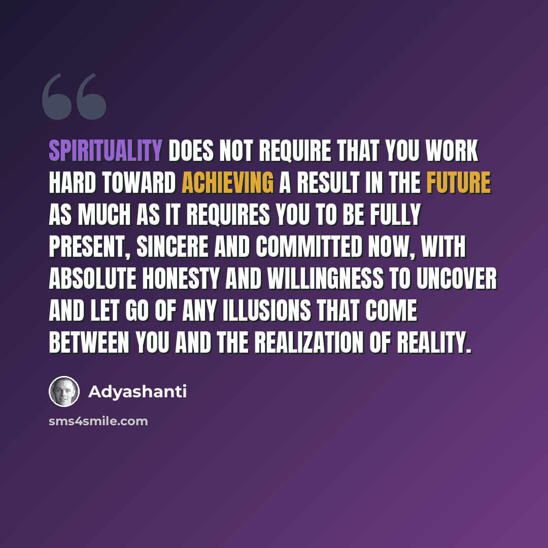 “Spirituality does not require that you work hard toward achieving a result in the future as much as it requires you to be fully present, sincere and committed now, with absolute honesty and willingness to uncover and let go of any illusions that come between you and the realization of Reality.” quote by Adyashanti