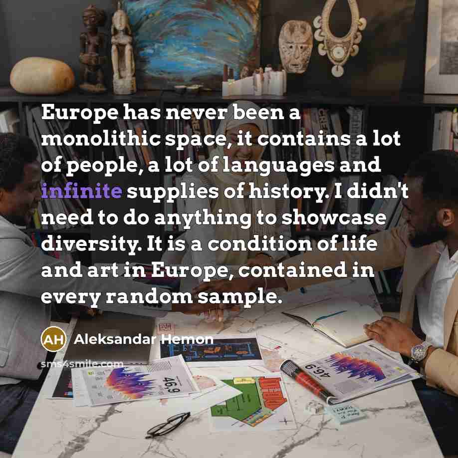 “Europe has never been a monolithic space, it contains a lot of people, a lot of languages and infinite supplies of history. I didn't need to do anything to showcase diversity. It is a condition of life and art in Europe, contained in every random sample.” quote by Aleksandar Hemon