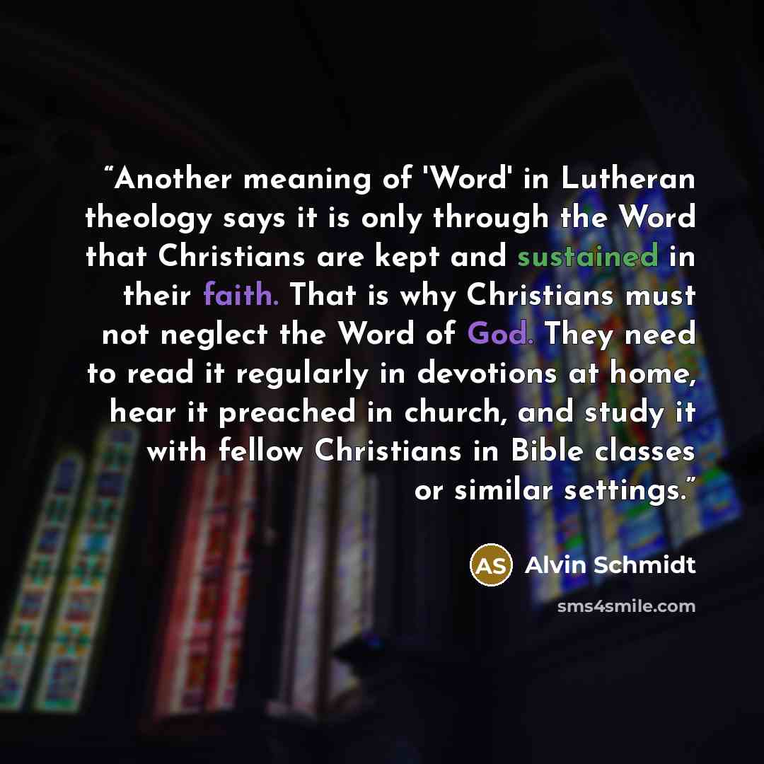 “Another meaning of 'Word' in Lutheran theology says it is only through the Word that Christians are kept and sustained in their faith. That is why Christians must not neglect the Word of God. They need to read it regularly in devotions at home, hear it preached in church, and study it with fellow…” quote by Alvin Schmidt