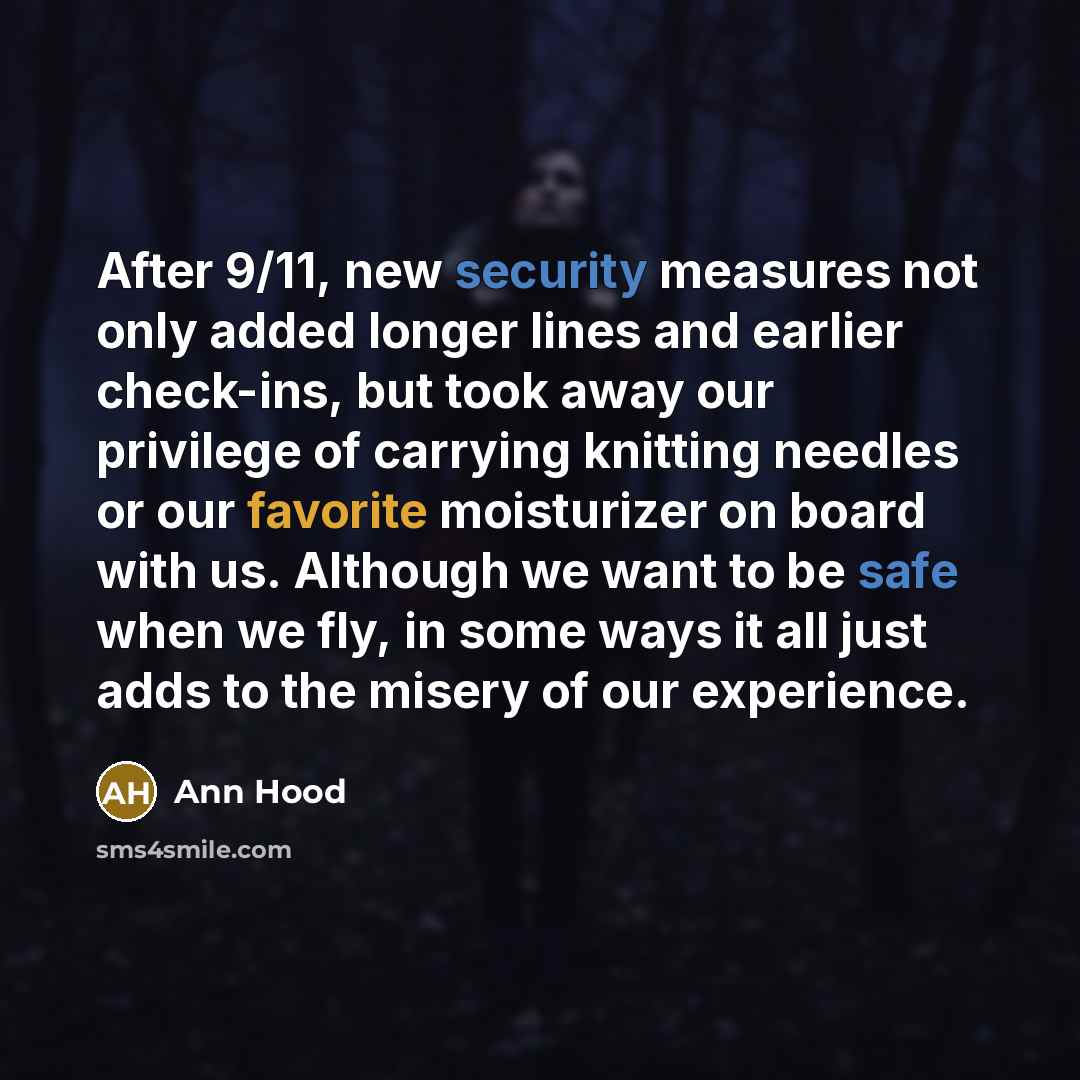 “After 9/11, new security measures not only added longer lines and earlier check-ins, but took away our privilege of carrying knitting needles or our favorite moisturizer on board with us. Although we want to be safe when we fly, in some ways it all just adds to the misery of our experience.” quote by Ann Hood