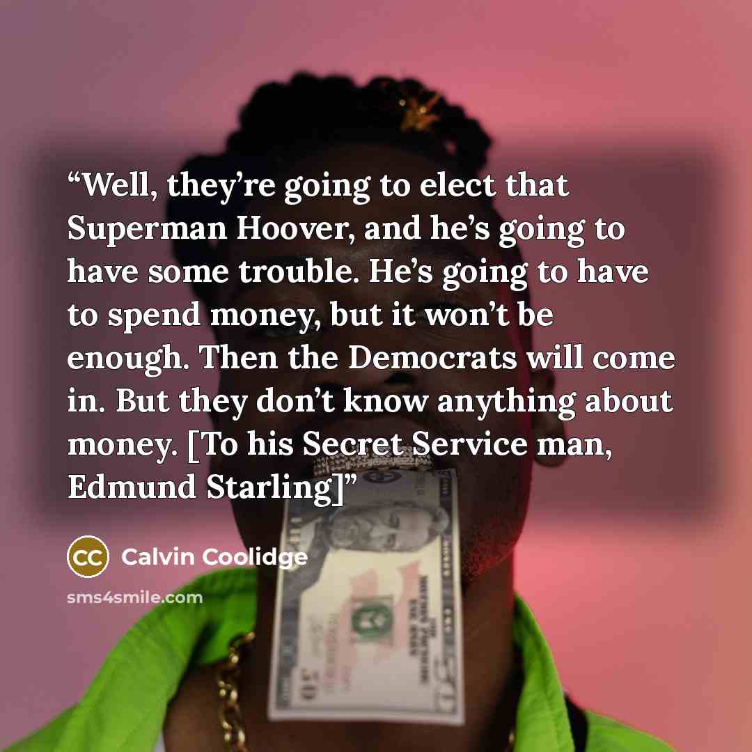 “Well, they’re going to elect that Superman Hoover, and he’s going to have some trouble. He’s going to have to spend money, but it won’t be enough. Then the Democrats will come in. But they don’t know anything about money. [To his Secret Service man, Edmund Starling]” quote by Calvin Coolidge