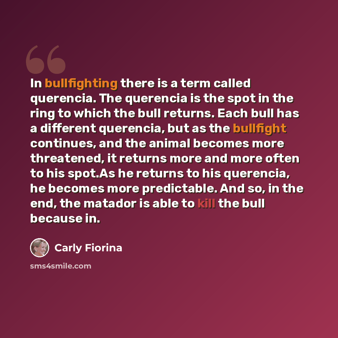 “In bullfighting there is a term called querencia. The querencia is the spot in the ring to which the bull returns. Each bull has a different querencia, but as the bullfight continues, and the animal becomes more threatened, it returns more and more often to his spot.As he returns to his querencia…” quote by Carly Fiorina