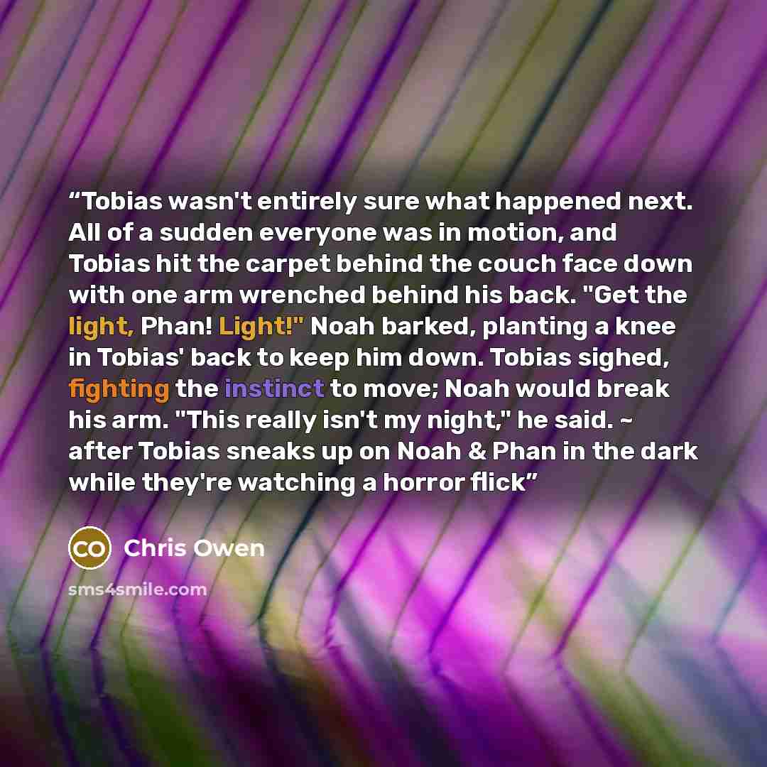 “Tobias wasn't entirely sure what happened next. All of a sudden everyone was in motion, and Tobias hit the carpet behind the couch face down with one arm wrenched behind his back. "Get the light, Phan! Light!" Noah barked, planting a knee in Tobias' back to keep him down. Tobias sighed, fighting…” quote by Chris Owen