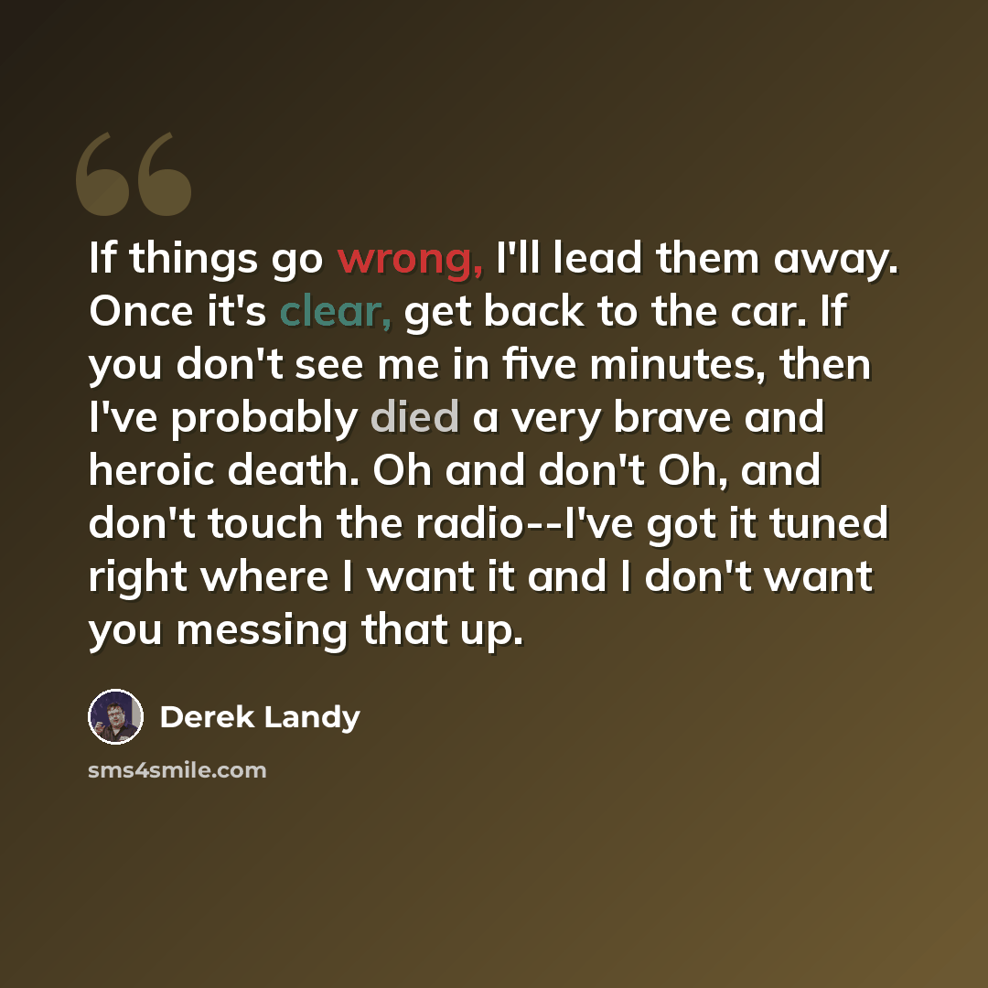 “If things go wrong, I'll lead them away. Once it's clear, get back to the car. If you don't see me in five minutes, then I've probably died a very brave and heroic death. Oh and don't Oh, and don't touch the radio--I've got it tuned right where I want it and I don't want you messing that up.” quote by Derek Landy