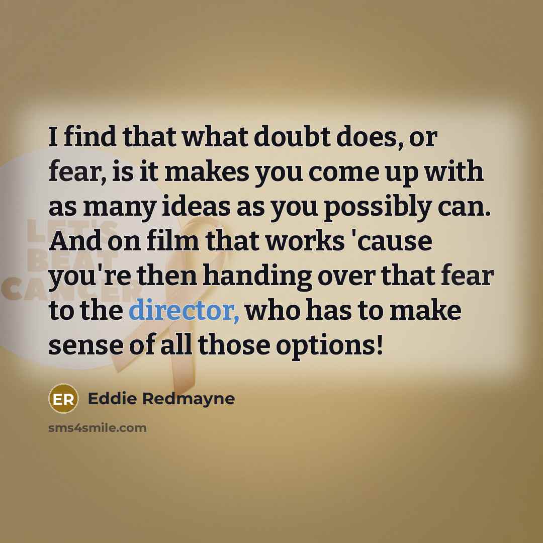 “I find that what doubt does, or fear, is it makes you come up with as many ideas as you possibly can. And on film that works 'cause you're then handing over that fear to the director, who has to make sense of all those options!” quote by Eddie Redmayne