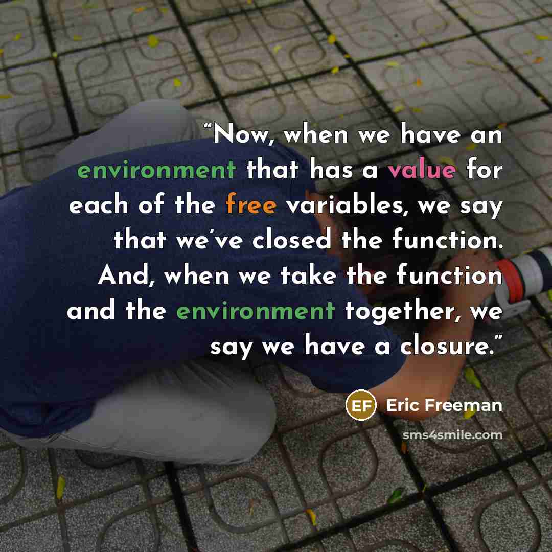 “Now, when we have an environment that has a value for each of the free variables, we say that we’ve closed the function. And, when we take the function and the environment together, we say we have a closure.” quote by Eric Freeman
