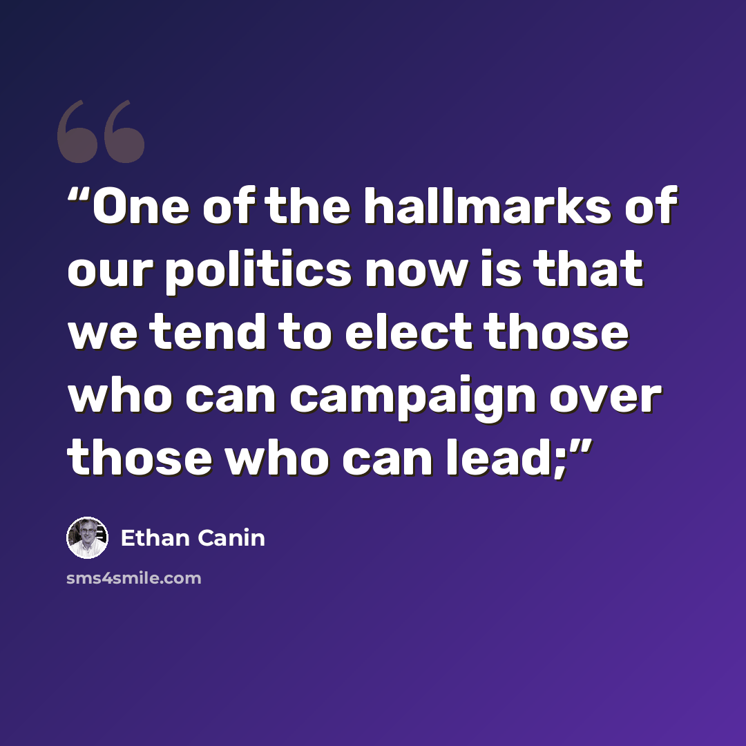 “One of the hallmarks of our politics now is that we tend to elect those who can campaign over those who can lead;” quote by Ethan Canin