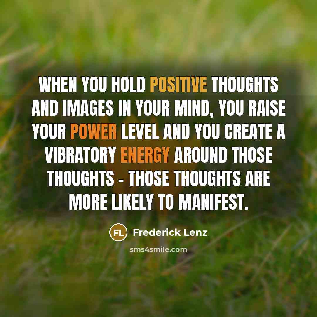 “When you hold positive thoughts and images in your mind, you raise your power level and you create a vibratory energy around those thoughts - those thoughts are more likely to manifest.” quote by Frederick Lenz