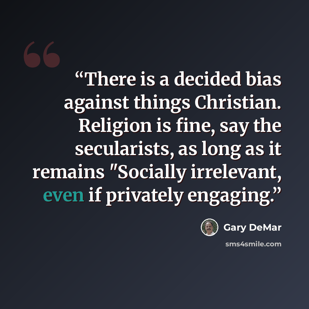 “There is a decided bias against things Christian. Religion is fine, say the secularists, as long as it remains "Socially irrelevant, even if privately engaging.” quote by Gary DeMar