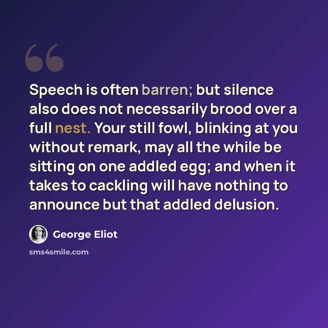 “Speech is often barren; but silence also does not necessarily brood over a full nest. Your still fowl, blinking at you without remark, may all the while be sitting on one addled egg; and when it takes to cackling will have nothing to announce but that addled delusion.” quote by George Eliot