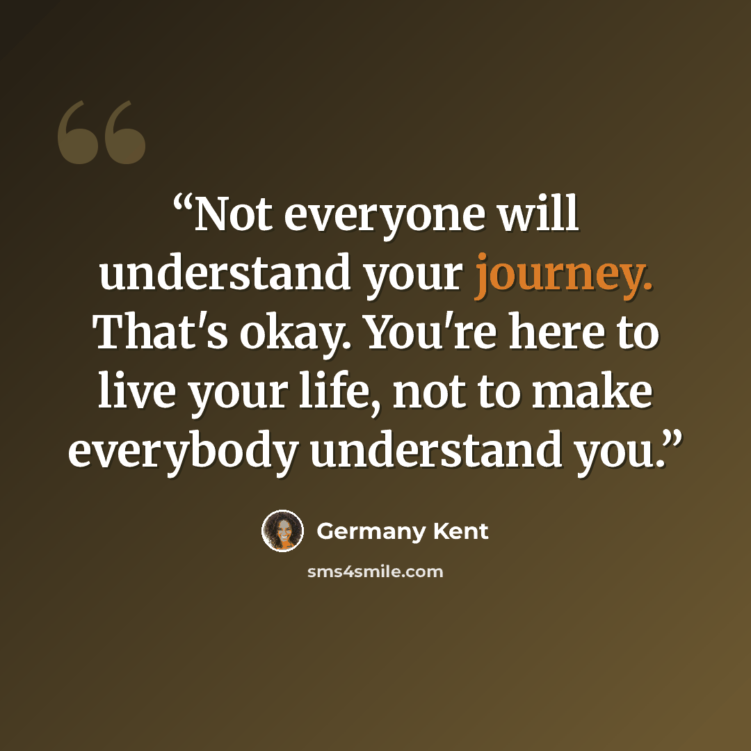 “Not everyone will understand your journey. That's okay. You're here to live your life, not to make everybody understand you.” quote by Germany Kent